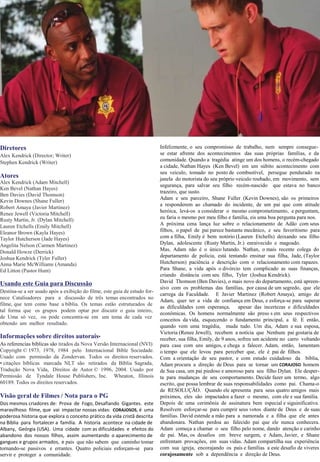 Diretores
Alex Kendrick (Director; Writer)
Stephen Kendrick (Writer)
Atores
Alex Kendrick (Adam Mitchell)
Ken Bevel (Nathan Hayes)
Ben Davies (David Thomson)
Kevin Downes (Shane Fuller)
Robert Amaya (Javier Martinez)
Renee Jewell (Victoria Mitchell)
Rusty Martin, Jr. (Dylan Mitchell)
Lauren Etchells (Emily Mitchell)
Eleanor Brown (Kayla Hayes)
Taylor Hutcherson (Jade Hayes)
Angelita Nelson (Carmen Martinez)
Donald Howze (Derrick)
Joshua Kendrick (Tyler Fuller)
Anna Marie McWilliams (Amanda)
Ed Litton (Pastor Hunt)
Usando este Guia para Discussão
Destina-se a ser usado após a exibição do filme, este guia de estudo for-
nece Catalisadores para a discussão de três temas encontrados no
filme, que tem como base a bíblia. Os temas estão estruturados de
tal forma que os grupos podem optar por discutir o guia inteiro,
de Uma só vez, ou pode concentra-se em um tema de cada vez
obtendo um melhor resultado.
Informações sobre direitos autorais•
As referencias bíblicas são tirados da Nova Versão Internacional (NVI)
Copyright © 1973, 1978, 1984 pelo Internacional Bible Sociedade.
Usado com permissão da Zondervan. Todos os direitos reservados.
• citações bíblicas marcada NLT são retirados da Bíblia Sagrada,
Tradução Nova Vida, Direitos de Autor © 1996, 2004. Usado por
Permissão de Tyndale House Publishers, Inc. Wheaton, Illinois
60189. Todos os direitos reservados.
Visão geral de Filmes / Nota para o PG
Dos mesmos criadores de: Prova de Fogo, Desafiando Gigantes. este
maravilhoso filme, que vai impactar nossas vidas: CORAJOSOS, é uma
poderosa historia que explora o conceito prático da vida cristã descrita
na Bíblia para fortalecer a família. A historia acontece na cidade de
Albany, Geórgia (USA). Uma cidade com as dificuldades e efeitos do
abandono dos nossos filhos, assim aumentando o aparecimento de
gangues e grupos armados, e pais que não sabem que caminho tomar
tornando-se passivos e errantes. Quatro policiais esforçam-se para
servir e proteger a comunidade.
Infelizmente, o seu compromisso de trabalho, nem sempre consegue-
se estar afrente dos acontecimentos das suas próprias famílias, e da
comunidade. Quando a tragédia atinge um dos homens, o recém-chegado
a cidade, Nathan Hayes (Ken Bevel) em um súbito acontecimento com
seu veiculo, tomado no posto de combustível, persegue pendurado na
janela do motorista do seu próprio veiculo roubado, em movimento, sem
segurança, para salvar seu filho recém-nascido que estava no banco
trazeiro, que susto.
Adam e seu parceiro, Shane Fuller (Kevin Downes), são os primeiros
a responderem ao chamado do incidente, de um pai que com atitude
heróica, levá-os a considerar o mesmo comprometimento, e perguntam,
eu faria o mesmo por meu filho e família, eis uma boa pergunta para nos.
A próxima cena lança luz sobre o relacionamento de Adão com seus
filhos, o papel de pai parece bastante mecânico, e seu favoritismo para
com a filha, Emily é bem notório (Lauren Etchells) deixando seu filho
Dylan, adolescente (Rusty Martin, Jr.) enraivecido e magoado.
Mas, Adam não é o único lutando. Nathan, o mais recente colega do
departamento de policia, está tentando ensinar sua filha, Jade, (Taylor
Hutcherson) paciência e descrição com o relacionamento com rapazes.
Para Shane, a vida após o divórcio tem complicado as suas finanças,
criando distância com seu filho, Tyler (Joshua Kendrick).
David Thomson (Ben Davies), o mais novo do departamento, está apreen-
sivo com os problemas das famílias, por causa de um segredo, que ele
carrega da Faculdade. E Javier Martinez (Robert Amaya), amigo de
Adam, quer ter a vida de confiança em Deus, e esforça-se para superar
as dificuldades com esperança, apesar das incertezas e dificuldades
econômicas. Os homens normalmente são preso s em seus respectivos
conceitos da vida, esquecendo o fundamento principal, a fé. E então,
quando vem uma tragédia, muda tudo. Um dia, Adam e sua esposa,
Victoria (Renee Jewell), recebem a notícia que Nenhum pai gostaria de
receber, sua filha, Emily, de 9 anos, sofreu um acidente no carro voltando
para casa com uns amigos, e chega a falecer. Adam, então, lamentam
o tempo que ele levou para perceber que, ele é pai de filhos.
Com a orientação de seu pastor, e com estudo cuidadoso da bíblia,
Adam procura a direção de Deus para se tornar um CORAJOSO homem
de Sua casa, um pai piedoso e amoroso para seu filho Dylan. Ele desper-
ta para mudanças de seu comportamento. Decide fazer um termo, algo
escrito, que possa lembrar de suas responsabilidades como pai. Chama-o
de RESOLUÇÃO. Quando ele apresenta para seus quatro amigos mais
próximos, eles são impactados a fazer o mesmo, com ele e sua família.
Depois de uma cerimônia de assinatura bem especial e siguinificativa.
Resolvem esforçar-se para cumprir seus votos diante de Deus e de suas
famílias. David estende a mão para a namorada e a filha que ele antes
abandonara. Nathan perdoa ao falecido pai que ele nunca conhecera.
Adam começa a chamar o seu filho pelo nome, dando atenção e carinho
de pai. Mas, os desafios em breve surgem, e Adam, Javier, e Shane
enfrentam provações, em suas vidas. Adam compartilha sua experiência
com sua igreja, encorajando os pais e famílias a este desafio de viveres
corajosamente sob a dependência e direção de Deus.
 