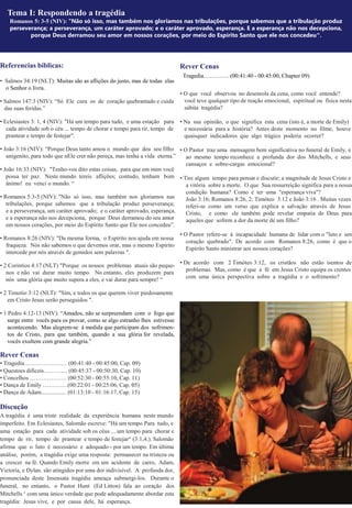 Referencias bíblicas:
• Salmos 34:19 (NLT): Muitas são as aflições do justo, mas de todas elas
o Senhor o livra.
• Salmos 147:3 (NIV): “Só Ele cura os de coração quebrantado e cuida
das suas feridas.”
• Eclesiastes 3: 1, 4 (NIV): "Há um tempo para tudo, e uma estação para
cada atividade sob o céu ... tempo de chorar e tempo para rir, tempo de
prantear e tempo de festejar".
• João 3:16 (NIV): “Porque Deus tanto amou o mundo que deu seu filho
unigenito, para todo que nEle crer não pereça, mas tenha a vida eterna.”
• João 16:33 (NIV): "Tenho-vos dito estas coisas, para que em mim você
possa ter paz. Neste mundo tereis aflições; contudo, tenham bom
ânimo! eu venci o mundo. “
• Romanos 5:3-5 (NIV): "Não só isso, mas também nos gloriamos nas
tribulações, porque sabemos que a tribulação produz perseverança;
e a perseverança, um caráter aprovado; e o caráter aprovado, esperança.
e a esperança não nos decepciona, porque Deus derramou do seu amor
em nossos corações, por meio do Espírito Santo que Ele nos concedeu”.
• Romanos 8:26 (NIV): "Da mesma forma, o Espírito nos ajuda em nossa
fraqueza. Nós não sabemos o que devemos orar, mas o mesmo Espírito
intercede por nós através de gemidos sem palavras ".
• 2 Corintios 4:17 (NLT) "Porque os nossos problemas atuais são peque-
nos e não vai durar muito tempo. No entanto, eles produzem para
nós uma glória que muito supera a eles, e vai durar para sempre! “
• 2 Timotio 3:12 (NLT): "Sim, e todos os que querem viver piedosamente
em Cristo Jesus serão perseguidos ".
• 1 Pedro 4:12-13 (NIV): “Amados, não se surpreendam com o fogo que
surge entre vocês para os provar, como se algo estranho lhes estivesse
acontecendo. Mas alegrem-se à medida que participam dos sofrimen-
tos de Cristo, para que também, quando a sua glória for revelada,
vocês exultem com grande alegria.”
Rever Cenas
• Tragedia……………….… (00:41:40 - 00:45:00, Cap. 09)
• Questoes dificeis……….... (00:45:37 - 00:50:30, Cap. 10)
• Concelhos ………………. (00:52:30 - 00:55:10, Cap. 11)
• Dança de Emily ………….(00:22:01 - 00:25:06, Cap. 05)
• Dança de Adam................. (01:13:10 - 01:16:17, Cap. 15)
Discução
A tragédia é uma triste realidade da experiência humana neste mundo
imperfeito. Em Eclesiastes, Salomão escreve: "Há um tempo Para tudo, e
uma estação para cada atividade sob os céus ... um tempo para chorar e
tempo de rir, tempo de prantear e tempo de festejar“ (3:1,4;). Salomão
afirma que o luto é necessário e adequado - por um tempo. Em última
análise, porém, a tragédia exige uma resposta: permanecer na tristeza ou
a crescer na fé. Quando Emily morre em um acidente de carro, Adam,
Victoria, e Dylan. são atingidos por uma dor indivisível. A profunda dor,
pronunciada deste Insensata tragédia ameaça submergi-los. Durante o
funeral, no entanto, o Pastor Hunt (Ed Litton) fala ao coração dos
Mitchells ‘ com uma único verdade que pode adequadamente abordar esta
tragédia: Jesus vive, e por causa dele, há esperança.
Rever Cenas
Tragedia…………. (00:41:40 - 00:45:00, Chapter 09)
• O que você observou no desenrola da cena, como você entende?
você teve qualquer tipo de reação emocional, espiritual ou física nesta
súbita tragédia?
• Na sua opinião, o que significa esta cena (isto é, a morte de Emily)
e necessária para a história? Antes deste momento no filme, houve
quaisquer indicadores que algo trágico poderia ocorrer?
• O Pastor traz uma mensagem bem significativa no funeral de Emily, e
ao mesmo tempo reconhece a profunda dor dos Mitchells, e seus
cansaços e sobre-cargas emocional?
• Tire algum tempo para pensar e discutir; a magnitude de Jesus Cristo e
a vitória sobre a morte. O que Sua ressurreição significa para a nossa
condição humana? Como é ter uma "esperança viva"?
João 3:16; Romanos 8:26, 2; Timóteo 3:12 e João 3:16 . Muitas vezes
referi-se como um verso que explica a salvação através de Jesus
Cristo, e como ele também pode revelar empatia de Deus para
aqueles que sofrem a dor da morte de um filho?
• O Pastor refere-se à incapacidade humana de lidar com o "luto e um
coração quebrado". De acordo com Romanos 8:26, como é que o
Espírito Santo ministrar aos nossos corações?
• De acordo com 2 Timóteo 3:12, os cristãos não estão isentos de
problemas. Mas, como é que a fé em Jesus Cristo equipa os crentes
com uma única perspectiva sobre a tragédia e o sofrimento?
Tema I: Respondendo a tragédia
Romanos 5: 3-5 (NIV): "Não só isso, mas também nos gloriamos nas tribulações, porque sabemos que a tribulação produz
perseverança; a perseverança, um caráter aprovado; e o caráter aprovado, esperança. E a esperança não nos decepciona,
porque Deus derramou seu amor em nossos corações, por meio do Espírito Santo que ele nos concedeu".
 