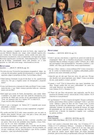 Nos dias seguintes a tragédia da morte de Emily, algo tangível na
casa dos Mitchell. Durante este tempo, todos tentando superar a dor,
esta violenta dor. Victoria pergunta; mostra sentido nisto para mim.
Sentimentos inexplicáveis, como no redemoinho, sem lugar para segurar.
Buscando respostas para o acontecido, Adam desperta para o seu papel
de pai de Dylan, considerando talvez pela primeira vez a estar
presente na vida dele como amigo, relacionando-se com ele.
Rever cenas
Questões…….. (00:45:37 - 00:50:30, cap. 10)
• No início da cena, Victoria faz uma pergunta irrespondível, Adam diz
a ela que eles não podem guardar tais pensamentos, a mente deles não
suportaria julgar os propósitos de Deus. Você já Julgou a Deus?
• Adam expressa frustração no que ele não disse ou fez, quando Emily
estava viva. Por que a tragédia causar tal introspecção e arrependi-
mento?
• Como você descreveria a interação de Adão com Dylan? Como o anda-
mento da cena, o que Adam começa a perceber sobre seu relaciona-
mento com seu filho?
• Qual papel que a morte de Emily desempenhou para ajudar Adam
a entender o seu papel como pai? Que poder há retrospectiva teve
na decisão de Adam para investir na sua aproximação com Dylan?
Tome um momento para ler o Salmos 147: 3 e João 16:33 .
O que você diz sobre esta mudança?
• Como é que a mensagem do Salmos 147: 3 responde para nossas
dificuldades e feridas?
Como esse versículos refere-se ao tema: respondendo a tragédia?
• De acordo com João 16:33, onde vamos encontrar a paz em meio as
aflições deste mundo? Por que a paz vital para a nossa vida passa
por suportar dificuldades e tragédias?
Adam continua no seu processo de luto, e procura conselhos com
seu pastor. Fala da sua dor profunda nesta tragédia, e busca forta-
lecer sua fé e ter maior intimidade com Deus.
Os homens, seus amigos também abordam a escolha que ele tomou,
de colocar em pratica tudo o que Deus colocou em seus corações. ele
vai usar o tempo que ele tem, para obedecer o que ele leu e estudou
na palavra. o que você acha desta decisão?
Rever cenas
Conselhos……(00:52:30 - 00:55:10, cap. 11)
• Como é que esta cena destaca o papel de um pastor em cuidar de sua
congregação? Quais são os benefícios de procurar o conselho de um
respeitado líder de confiança da igreja, é sábio? O Pastor, diz a Adão
que esta tragédia é uma oportunidade de “encontrar o conforto e inti-
midade com Deus, que de outra forma nunca experimentariam.“
• Por que o Deus valoriza a nossa confiança (Fè)? Como a nossa deci-
são de confiar no Senhor durante as tragédias e dificuldades, podem
promover uma maior intimidade com Deus?
• Adam diz que ele não quer ficar com raiva; ele quer cura. Por que
esta decisão é um passo importante para Adam? Como o seu desejo
de cura, pode ajudá-lo a vencer sua dor?
• E quanto a você? Você já desenvolveu uma maior intimidade com
Deus. Porque confiar nele em meio a dificuldade? Se assim for,
você pode descrever sua experiência?
Leia o Salmos 34:19 e Romanos 5: 3-5.
• O Pastor diz que Deus não promete uma explicação, mas Ele faz a
promessa de caminhar conosco através da dor. Como o Salmos 34:19
relacione-se a essa promessa?
• O que Romanos 5: 3-5 diz a respeito da tragédia? Porque o sofrimento
produz perseverança, firma o caráter e esperança? Como é que estas
coisas refletem a glória de Deus em nós? Vamos rever as cenas.
seguintes da Revisão; elas demonstram a jornada de Adão, como
espectador relutante em participar ativamente da historia , do papel
da paternidade que está em pauta. Estas mudanças não teria sido
possível sem a decisão de responder à tragédia com confiança
na palavra de Deus.
Rever Cenas
Emily Dançando ………….(00:22:01 - 00:25:06, cap. 05)
Adam’s Side of the Dance.. (01:13:10 - 01:16:17, cap. 15)
Como você conclui a discussão deste tema, leia 2 Coríntios 4:17 e
1 Pedro 4: 12-13 (referencias bíblicas). Considere os Mitchells sua
jornada como um todo e discuta o papel da fé em suas vidas para
ajudalos a encontrar propósito e paz, apesar da tragédia. Talvez
você possa até mesmo passar algum tempo em oração, buscando
orientação para as lutas atuais ou agradecendo a Deus por Sua fidelidade.
 