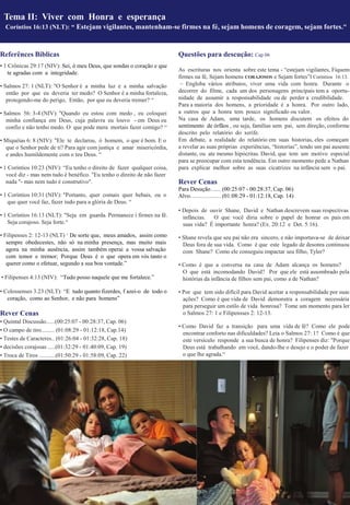 • 1 Crônicas 29:17 (NIV): Sei, ó meu Deus, que sondas o coração e que
te agradas com a integridade.
• Salmos 27: 1 (NLT): "O Senhor é a minha luz e a minha salvação
então por que eu deveria ter medo? O Senhor é a minha fortaleza,
protegendo-me do perigo, Então, por que eu deveria tremer? “
• Salmos 56: 3-4 (NIV): "Quando eu estou com medo , eu coloquei
minha confiança em Deus, cuja palavra eu louvo - em Deus eu
confio e não tenho medo. O que pode mera mortais fazer comigo? “
• Miquéias 6: 8 (NIV): "Ele te declarou, ó homem, o que é bom. E o
que o Senhor pede de ti? Para agir com justiça e amar misericórdia,
e andes humildemente com o teu Deus. “
• 1 Coríntios 10:23 (NIV): “Eu tenho o direito de fazer qualquer coisa,
você diz - mas nem tudo é benéfico. "Eu tenho o direito de não fazer
nada "- mas nem tudo é construtivo".
• 1 Coríntios 10:31 (NIV): "Portanto, quer comais quer bebais, ou o
que quer você faz, fazer tudo para a glória de Deus. “
• 1 Coríntios 16:13 (NLT): "Seja em guarda. Permanece i firmes na fé.
Seja corajoso. Seja forte.“
• Filipenses 2: 12-13 (NLT) ‘ De sorte que, meus amados, assim como
sempre obedecestes, não só na minha presença, mas muito mais
agora na minha ausência, assim também operai a vossa salvação
com temor e tremor; Porque Deus é o que opera em vós tanto o
querer como o efetuar, segundo a sua boa vontade.”
• Filipenses 4:13 (NIV): “Tudo posso naquele que me fortalece.”
• Colossenses 3.23 (NLT): “E tudo quanto fizerdes, f azei-o de todo o
coração, como ao Senhor, e não para homens”
Rever Cenas
• Quintal Discussão......(00:25:07 - 00:28:37, Cap. 06)
• O campo de tiro......... (01:08:29 - 01:12:18, Cap.14)
• Testes de Caracteres.. (01:26:04 - 01:32:28, Cap. 18)
• decisões corajosas .....(01:32:29 - 01:40:09, Cap. 19)
• Troca de Tiros ...........(01:50:29 - 01:58:09, Cap. 22)
Questões para descução: Cap 06
As escrituras nos orienta sobre este tema - “estejam vigilantes, Fiquem
firmes na fé, Sejam homens CORAJOSOS e Sejam fortes”I Coríntios 16:13.
– Engloba vários atributos, viver uma vida com honra. Durante o
decorrer do filme, cada um dos personagens principais tem a oportu-
nidade de assumir a responsabilidade ou de perder a credibilidade.
Para a maioria dos homens, a prioridade é a honra. Por outro lado,
a outros que a honra tem pouco significado ou valor.
Na casa de Adam, uma tarde, os homens discutem os efeitos do
sentimento de órfãos , ou seja, famílias sem pai, sem direção, conforme
descrito pelo relatório do xerife.
Em debate, a realidade do relatório em suas historias, eles começam
a revelar as suas próprias experiências, “historias”, tendo um pai ausente,
distante, ou ate mesmo hipócritas. David, que tem um motivo especial
para se preocupar com esta tendência. Em outro momento pede a Nathan
para explicar melhor sobre as suas cicatrizes na infância sem o pai.
Rever Cenas
Para Desução…... (00:25:07 - 00:28:37, Cap. 06)
Alvo……………. (01:08:29 - 01:12:18, Cap. 14)
• Depois de ouvir Shane, David e Nathan descrevem suas respectivas
infâncias. O que você diria sobre o papel de honrar os pais em
suas vida? É importante honra? (Ex. 20:12 e Det. 5:16).
• Shane revela que seu pai não era sincero, e não importava-se de deixar
Deus fora de sua vida. Como é que este legado de desonra continuou
com Shane? Como ele conseguiu impactar seu filho, Tyler?
• Como é que a conversa na casa de Adam alcança os homens?
O que está incomodando David? Por que ele está assombrado pela
histórias da infância de filhos sem pai, como a de Nathan?
• Por que tem sido difícil para David aceitar a responsabilidade por suas
ações? Como é que vida de David demonstra a coragem necessária
para perseguir um estilo de vida honrosa? Tome um momento para ler
o Salmos 27: 1 e Filipensses 2: 12-13.
• Como David faz a transição para uma vida de fé? Como ele pode
encontrar conforto nas dificuldades? Leia o Salmos 27: 1? Como é que
este versículo responde a sua busca de honra? Filipenses diz: "Porque
Deus está trabalhando em você, dando-lhe o desejo e o poder de fazer
o que lhe agrada.“
Tema II: Viver com Honra e esperança
Coríntios 16:13 (NLT): “ Estejam vigilantes, mantenham-se firmes na fé, sejam homens de coragem, sejam fortes."
Referênces Bíblicas
 