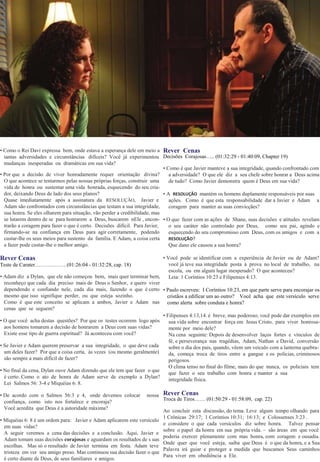• Como o Rei Davi expressa bem, onde estava a esperança dele em meio a
tantas adversidades e circunstâncias difíceis? Você já experimentou
mudanças inesperadas ou dramáticas em sua vida?
• Por que a decisão de viver honradamente requer orientação divina?
O que acontece se tentarmos pelas nossas próprias forças, construir uma
vida de honra ou sustentar uma vida honrada, esquecendo do seu cria-
dor, deixando Deus de lado dos seus planos?
Quase imediatamente após a assinatura da RESOLUÇÃO, Javier e
Adam são confrontados com circunstâncias que testam a sua integridade,
sua honra. Se eles olharem para situação, vão perder a credibilidade, mas
se lutarem dentro de se para honrarem a Deus, buscarem nEle , encon-
trarão a coragem para fazer o que é certo. Decisões difícil. Para Javier,
firmando-se na confiança em Deus para agir corretamente, podendo
custar-lhe os seus meios para sustento da família. E Adam, a coisa certa
a fazer pode custar-lhe o melhor amigo.
Rever Cenas
Teste de Carater………………(01:26:04 - 01:32:28, cap. 18)
• Adam diz a Dylan, que ele não começou bem, mais quer terminar bem,
reconheço que cada dia preciso mais de Deus o Senhor, e quero viver
dependendo e confiando nele, cada dia mais, fazendo o que é certo
mesmo que isso signifique perder, ou que esteja sozinho.
Como é que este conceito se aplicam a ambos, Javier e Adam nas
cenas que se seguem?
• O que você acha destas questões? Por que os testes ocorrem logo após
aos homens tomarem a decisão de honrarem a Deus com suas vidas?
Existe esse tipo de guerra espiritual? Já aconteceu com você?
• Se Javier e Adam querem preservar a sua integridade, o que deve cada
um deles fazer? Por que a coisa certa, às vezes (ou mesmo geralmente)
são sempre a mais difícil de fazer?
• No final da cena, Dylan ouve Adam dizendo que ele tem que fazer o que
é certo. Como o ato de honra de Adam serve de exemplo a Dylan?
Lei Salmos 56: 3-4 e Miquéias 6: 8.
• De acordo com o Salmos 56:3 e 4, onde devemos colocar nossa
confiança, como isto nos fortalece e encoraja?
Você acredita que Deus é a autoridade máxima?
• Miquéias 6: 8 é um ordem para: Javier e Adam aplicarem este versículo
em suas vidas?
A seguir veremos a cena das decisões e a conclusão. Aqui, Javier e
Adam tomam suas decisões corajosas e aguardam os resultados de s uas
escolhas. Mas só o resultado de Javier termina em festa. Adam teve
tristeza em ver seu amigo preso. Mas continuou sua decisão fazer o que
é certo diante de Deus, de seus familiares e amigos.
Rever Cenas
Decisões Corajosas….. (01:32:29 - 01:40:09, Chapter 19)
• Como é que Javier manteve a sua integridade, quando confrontado com
a adversidade? O que ele diz a seu chefe sobre honrar a Deus acima
de tudo? Como Javier demonstra quem é Deus em sua vida?
• A RESOLUÇÃO mantém os homens duplamente responsáveis ​​por suas
ações. Como é que esta responsabilidade dar a Javier e Adam a
coragem para manter as suas convicçães?
• O que fazer com as ações de Shane, suas decisões e atitudes revelam
o seu caráter não controlado por Deus, como seu pai, agindo e
esquecendo do seu compromisso com Deus, com os amigos e com a
RESOLUÇÃO?
Que dano ele causou a sua honra?
• Você pode se identificar com a experiência de Javier ou de Adam?
você já teve sua integridade posta à prova no local de trabalho, na
escola, ou em algum lugar inesperado? O que aconteceu?
Leia: 1 Coríntios 10:23 e Filipenses 4:13.
• Paulo escreveu: I Coríntios 10:23, em que parte serve para encorajar os
cristãos a edificar um ao outro? Você acha que este versículo serve
como alerta sobre conduta e honra?
• Filipenses 4:13,14. é breve, mas poderoso; você pode dar exemplos em
sua vida sobre encontrar força em Jesus Cristo, para viver honrosa-
mente por meio dele?
Na cena seguinte: Depois de desenvolver laços fortes e vínculos de
fé, e perseverança nas tragédias, Adam, Nathan e David, conversão
sobre o dia dos pais, quando, vêem um veiculo com a lanterna quebra-
da, começa troca de tiros entre a gangue e os policias, criminosos
perigosos.
O clima tenso no final do filme, mais do que nunca, os policiais tem
que fazer o seu trabalho com honra e manter a sua
integridade física.
Rever Cenas
Troca de Tiros…… (01:50:29 - 01:58:09, cap. 22)
Ao concluir esta discussão, do tema. Leve algum tempo olhando para
1 Crônicas 29:17; 1 Coríntios 10:31; 16:13; e Colossenses 3:23 .
e considere o que cada versículos diz sobre honra. Talvez pensar
sobre o papel da honra em sua própria vida. – são áreas em que você
poderia exercer plenamente com mas honra, com coragem e ousadia.
Onde quer que você esteja, saiba que Deus é o que da honra, e a Sua
Palavra irá guiar e proteger a medida que buscamos Seus caminhos
Para viver em obediência a Ele.
 