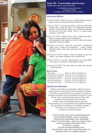 Referencias Bíblicas
• Êxodo 20:12 (NIV): “Honra a teu pai e a tua mãe, para que se prolon-
guem os teus dias na terra que o Senhor teu Deus te dá.”
• Josué 24:15 (NIV): “Se, porém, não agrada a vocês servir ao SENHOR,
escolham hoje a quem irão servir, se aos deuses que os seus ante-
passados serviram além do Eufrates, ou aos deuses dos amorreus,
em cuja terra vocês estão vivendo. Mas eu e a minha família
serviremos ao SENHOR”.
Salmos 112:1-2 (NIV): “ Aleluia! Como é feliz o homem que teme o
Senhor e tem grande prazer em seus mandamentos!
seus descendentes serão poderosos na terra, serão uma geração
abençoada, de homens íntegros.
• Proverbios 3:11-12 (NLT): “ Filho meu, não rejeites a disciplina do
Senhor, nem te enojes da sua repreensão; porque o Senhor
repreende aquele a quem ama, assim como o pai ao filho a quem
quer bem.”
• Proverbios 22:6 (NLT): “Educa a criança no caminho em que deve
andar; e até quando envelhecer não se desviará dele.
• Efesios 6:4 (NIV): “E vós, pais, não provoqueis à ira a vossos filhos,
mas criai-os na doutrina e admoestação do Senhor.
• Colossenses 3:21 (NIV): “Pais, não irritem seus filhos, para que eles
não se desanimem.
Rever Cenas
• Paternidade......................... (00:55:11- 00:57:33, Capítulo 12)
• Apresentando a resolução. ..(01:04:20 - 01:07:12 Capítulo 13)
• Cerimônia de resolução.......(01:18:26 - 01:22:23, Capítulo 16)
• Dia, Discurso do Pai............(01:55:35 - 02:01:08, Capítulo 24)
• uma carta importante...........(01:22:24 - 01:24:25, capítulo 17)
• A promessa de um Pai.........(01:40:40 - 01:43:15, Capítulo 21)
Questões para Discurção
A Bíblia é clara sobre a sua mensagem: A fim de ser salvo,
uma pessoa deve aceitar Jesus Cristo como Senhor e Salvador.
A aceitação é um passo Pessoal na sua decisão; não pode ser
forçado ou concedido; deve ser recebido de forma ativa e é bem
Pessoal. Assim o pai pode almejar para seu filho a vida
com Deus, mas ele não pode salvar seu filho.
Contudo, o pai tem o privilégio único de criar uma
herança eterna, a fé - a vida espiritual, uma verdadeira herança,
para sua família, você Pode ser um verdadeiro exemplo e
fazer tudo em seu alcance para servir e ser
exemplo para a próxima geração.
A morte de Emily serve como um importante ponto de
virada da família Mitchell, e Adam, em particular.
Ele percebe que a paternidade é uma oportunidade
imensa, Por um bom tempo. Adam tem a chance de guiar
e construir a compreensão de Dylan sobre a
fé em Deus e a salvação.
Ao tomar esta responsabilidade a sério,
tem uma chance muito maior de que Dylan torna-se um
homem de caráter e ter verdadeira vida de fé.
Tema III: Construindo uma herança
Guiado Pela Palavra: Josué 24:15 (NIV)
“... Escolham hoje a quem irão servir .
.. Mas quanto a mim,
eu e minha casa, nós iremos servir ao Senhor. "
 