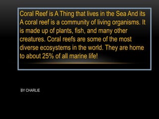 Coral Reef is A Thing that lives in the Sea And its
A coral reef is a community of living organisms. It
is made up of plants, fish, and many other
creatures. Coral reefs are some of the most
diverse ecosystems in the world. They are home
to about 25% of all marine life!
BY CHARLIE
 