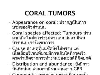 CORAL TUMORS
• Appearance on coral: ปรากฏเป็นการ
บวมของผิวด้านบน
• Coral species affected: Tumours ส่วน
มากเกิดในปะการังรูปทรงแบบสมอง มีพบ
บ้างบนปะการังเขากวาง
• Cause:สาเหตุที่แน่ชัดบังไม่ทราบ แต่
เนื้อเยื่อบริเวณที่บวมมีการเติบโตที่รวดเร็ว
คาดว่าเกิดจากการทำางานของเซลล์ที่ผิดปกติ
• Distribution and abundance: ยังมีการ
บันทึกน้อย ส่วนมากมีรายงานจาก GBR
 