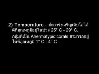 2) Temperature – ปะการังเจริญเติบโตได้
ดีที่อุณหภูมิอยู่ในช่วง 25° C - 29° C.
กลุ่มที่เป็น Ahermatypic corals สามารถอยู่
ได้ที่อุณหภูมิ 1° C - 4° C
 