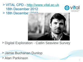 > VITAL CPD - http://www.vital.ac.uk
  18th December 2012
> 18th December 2012




> Digital Exploration - Catlin Seaview Survey

> Jamie Buchanan Dunlop
> Alan Parkinson                                1
 