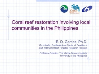 Coral reef restoration involving local
communities in the Philippines
E. D. Gomez, Ph.D.
Coordinator, Southeast Asia Center of Excellence
GEF-WB Coral Reef Targeted Research Program
Professor Emeritus, The Marine Science Institute
University of the Philippines
 