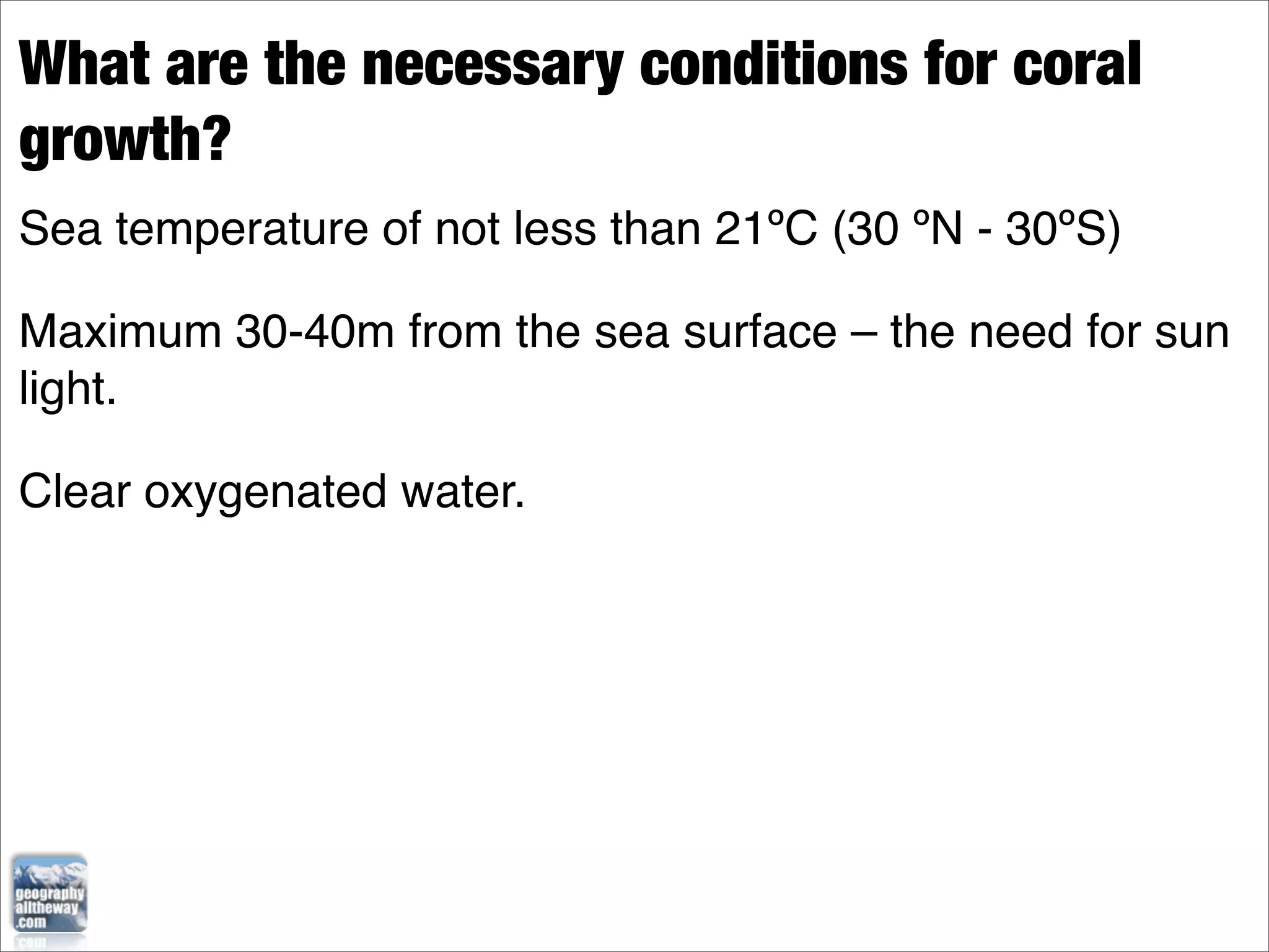 What are the necessary conditions for coral
growth?
Sea temperature of not less than 21ºC (30 ºN - 30ºS)

Maximum 30-40m from the sea surface – the need for sun
light.

Clear oxygenated water.
 