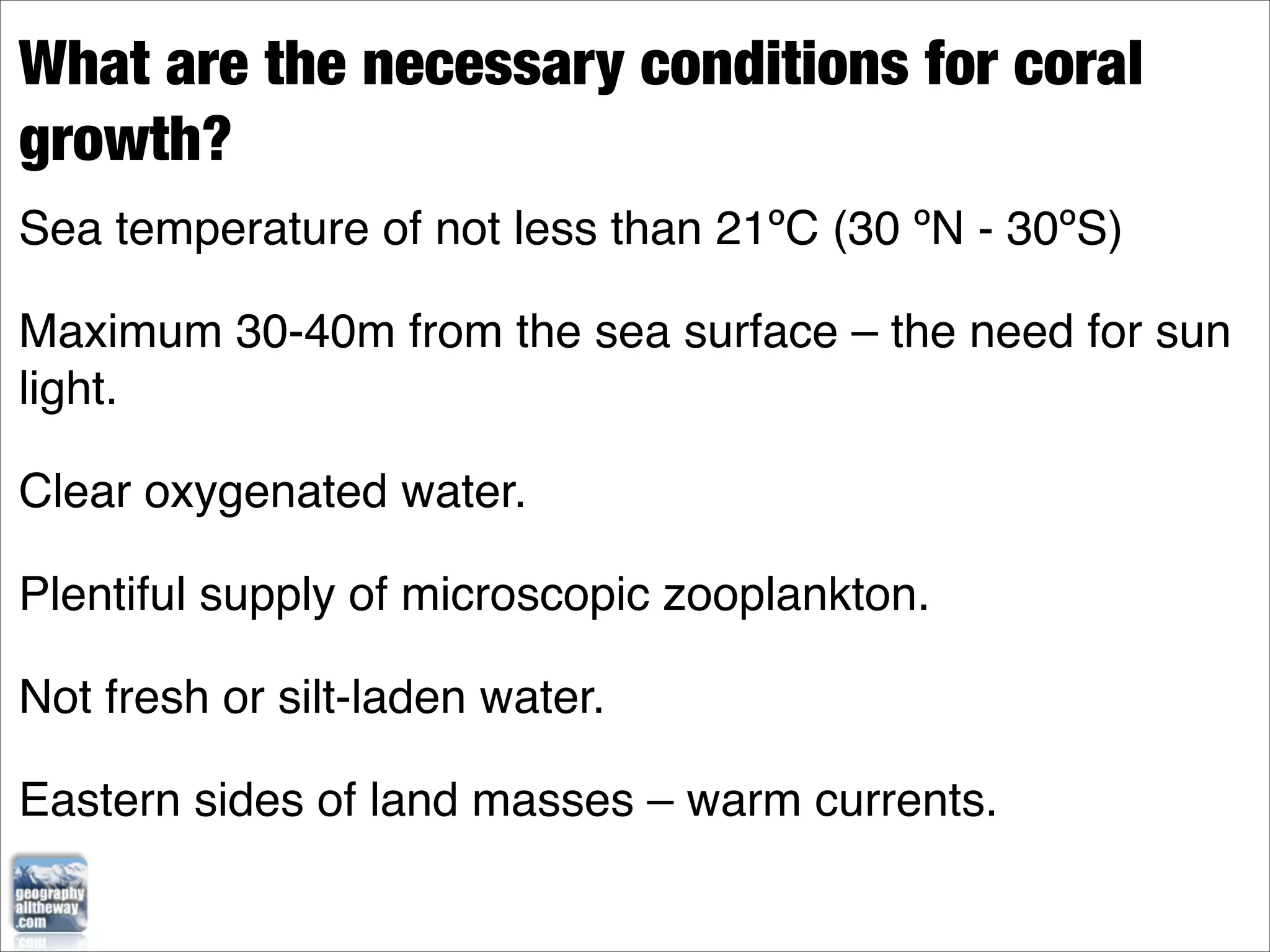 What are the necessary conditions for coral
growth?
Sea temperature of not less than 21ºC (30 ºN - 30ºS)

Maximum 30-40m from the sea surface – the need for sun
light.

Clear oxygenated water.

Plentiful supply of microscopic zooplankton.

Not fresh or silt-laden water.

Eastern sides of land masses – warm currents.
 