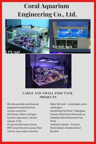 Coral Aquarium
Engineering Co., Ltd.
LARGE AND SMALL FISH TANK
PROJECTS
We also provide professional
equipment imported from
various countries.
LED lamps, filters, nitrogen
(protein separator), calcium
reactor, CO2
UV germicidal lamp, Ozone,
WiFi smart titration pump, filter
reactor, pure water machine
Glass fish tank - crystal glass, ultra
white glass
Gardening Fish Pond - Fiberglass,
Cement, Real Stone Mountain, or
Imitation Stone Mountain Fish
Pond
Seafood Cylinder - Cement,
Dendrobium, Stainless Steel
Bracket
 