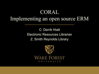 CORAL
Implementing an open source ERM
              C. Derrik Hiatt
      Electronic Resources Librarian
        Z. Smith Reynolds Library
 