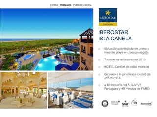 IBEROSTAR
ISLA CANELA
o Ubicación privilegiada en primera
línea de playa en zona protegida.
o Totalmente reformado en 2013
o HOTEL Confort de estilo morisco
o Cercano a la pintoresca ciudad de
AYAMONTE
o A 10 minutos del ALGARVE
Portugues y 40 minutos de FARO
ESPAÑA · ANDALUCIA · PUNTA DEL MORAL
 