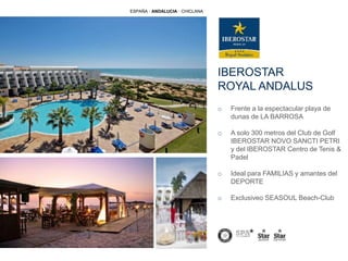 IBEROSTAR
ROYAL ANDALUS
o Frente a la espectacular playa de
dunas de LA BARROSA
o A solo 300 metros del Club de Golf
IBEROSTAR NOVO SANCTI PETRI
y del IBEROSTAR Centro de Tenis &
Padel
o Ideal para FAMILIAS y amantes del
DEPORTE
o Exclusiveo SEASOUL Beach-Club
ESPAÑA · ANDALUCIA · CHICLANA
 