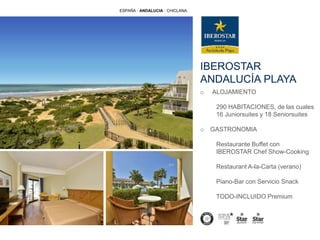 IBEROSTAR
ANDALUCÍA PLAYA
ESPAÑA · ANDALUCIA · CHICLANA
o ALOJAMIENTO
290 HABITACIONES, de las cuales
16 Juniorsuites y 18 Seniorsuites
o GASTRONOMIA
Restaurante Buffet con
IBEROSTAR Chef Show-Cooking
Restaurant A-la-Carta (verano)
Piano-Bar con Servicio Snack
TODO-INCLUIDO Premium
 