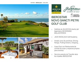 IBEROSTAR
NOVO SANCTI PETRI
GOLF CLUB
o Golfclub de 36-HOYOS diseño del
legendario SEVERIANO
BALLESTEROS
o JACK NICKLAUS Golf Academy
o Amplia zona de practicas: Driving
Range, Putting-Greens, Chipping,..
o Casa Club con Restaurante de
comida de autor y espacios propios
para eventos
o Servicio gratuito de Transfer de/a
los Hoteles IBEROSTAR
ESPAÑA · ANDALUCIA · CHICLANA
 