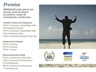 Premios
Traveller’s Choice de Tripadvisor
• 2012: 18 premios, incluido Mejor hotel
Todo Incluido de España
• 2013: 42 premios, incluido Mejor hotel
Todo Incluido del mundo
• 2014: 43 premios incluidos 26 Top Tens
Holiday Check Awards
• 2012: 2 premios
• 2013: 4 premios
• 2014: 1 premio
Diamond Awards de AAA
• 2012: 4 premios Four Diamonds
• 2013: 6 premios Four Diamonds y
6 Three Diamonds
•2014: 6 premios Four Diamonds y
1 Three Diamonds
IBEROSTAR recibe más de 200
premios al año de clientes,
proveedores, medios de
comunicación e instituciones
 