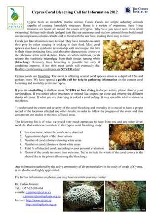 Cyprus Coral Bleaching Call for Information 2012

         Cyprus hosts an incredible marine animal, Corals. Corals are simple sedentary animals
         capable of creating formidable structures. Home to a variety of organisms, these living
         treasures are found all around the coasts of Cyprus. Why have you never seen them while
swimming? Solitary individuals (polyps) look like sea-anemones and shallow colonial forms build small
and inconspicuous colonies which tend to blend with the sea floor, making them easy to miss!
Corals just like all animals need to feed. They have tentacles to catch
their prey by either stinging or sticking to their food. Most coral
species also have a symbiotic relationship with microalgae that live
in their tissue producing food; and also give characteristic colours to
the otherwise white coral skeleton. Under stressful conditions, corals
release the symbiotic microalgae from their tissues turning white
(bleaching). Recovery from bleaching is possible but only if
conditions improve, if not then most corals will eventually die.
Healthy corals hosting symbionts are NEVER white!

Cyprus corals are bleaching. The event is affecting several coral species down to a depth of 12m and
perhaps more. We have opened a public call for help in gathering information on the current coral
bleaching and mortality events in Cyprus.

If you are snorkelling in shallow areas, SCUBA or free diving in deeper waters, please observe your
surroundings. If you notice white structures or mound-like shapes, get close and observe the different
shades of colour. If what you are observing is indeed a coral colony, it may resemble what is shown in
the photos.

To understand the extent and severity of the coral bleaching and mortality it is crucial to have a proper
record of the locations affected and other details; in order to follow the progress of the event and thus
concentrate our studies in the most affected areas.

The following list is of what we would very much appreciate to have from you and any other diver/
snorkeler that wishes to contribute to the Cyprus coral bleaching study:

   1.   Location name, where the corals were observed
   2.   Approximate depth of the observations
   3.   Number of coral colonies showing white areas
   4.   Number or coral colonies without white areas
   5.   Total % of bleached coral, according to your personal evaluation.
   6.   Photos of the corals are more than welcome. Try to include the whole of the coral colony in the
        photo (like in the photos illustrating the bleaching).


Any information gathered by the active community of divers/snorkelers in the study of corals of Cyprus,
is invaluable and highly appreciated.

For further information or photos you may have on corals you may contact:

Dr. Carlos Jimenez
Tel.: +357-22-208-664
e-mails: c.jimenez@cyi.ac.cy
       c.jimenez@enaliaphysis.org.cy
Internet: http://www.cyi.ac.cy
          http://enaliaphysis.org.cy
 