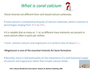 •Coral minerals are different than rock-based calcium carbonate.
• Coral calcium is composed principally of calcium carbonate, which is present in
percentages ranging from 30 % to 40% .
• It is notable that as many as 70 or so different trace elements are present in
coral calcium often in parts per million.
• Coral contains calcium and magnesium in a content ratio of about 2:1 .
•Magnesium is one of the essential minerals for bone formation.
• Recently, stress is laid particularly on the importance of a well-balanced supply
of calcium and magnesium rather than simple calcium intake.
What is coral calcium
Holt S. Natures Benefit from Coral Calcium. Newark, NJ: Wellness Publishing, 2003
 