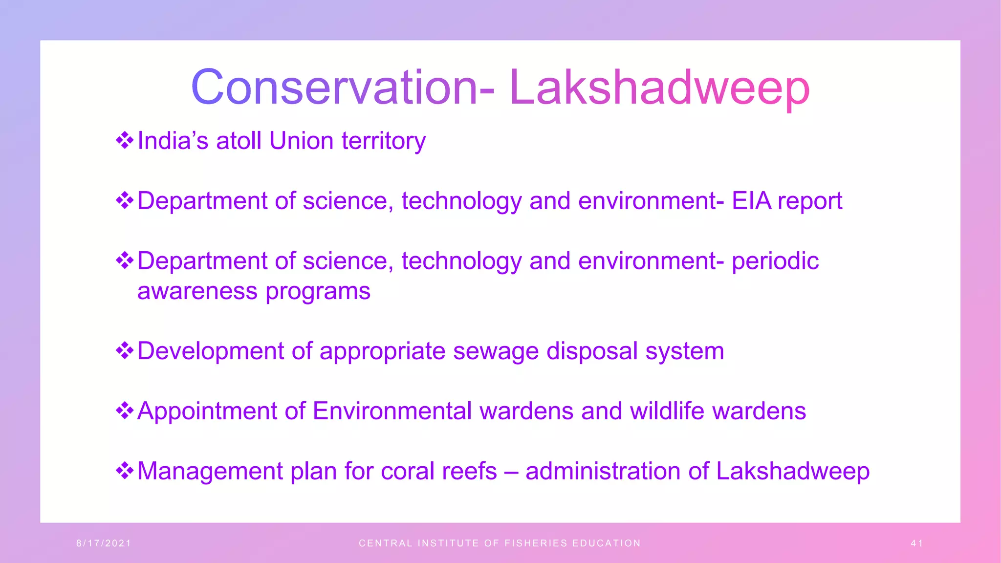 India’s atoll Union territory
Department of science, technology and environment- EIA report
Department of science, technology and environment- periodic
awareness programs
Development of appropriate sewage disposal system
Appointment of Environmental wardens and wildlife wardens
Management plan for coral reefs – administration of Lakshadweep
8 / 1 7 / 2 0 2 1 C E N T R A L I N S T I T U T E O F F I S H E R I E S E D U C A T I O N 4 1
 