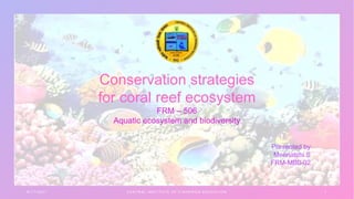 8 / 1 7 / 2 0 2 1 C E N T R A L I N S T I T U T E O F F I S H E R I E S E D U C A T I O N 1
Conservation strategies
for coral reef ecosystem
FRM – 506
Aquatic ecosystem and biodiversity
 