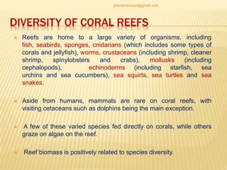 DIVERSITY OF CORAL REEFS
 Reefs are home to a large variety of organisms, including
fish, seabirds, sponges, cnidarians (which includes some types of
corals and jellyfish), worms, crustaceans (including shrimp, cleaner
shrimp, spinylobsters and crabs), mollusks (including
cephalopods), echinoderms (including starfish, sea
urchins and sea cucumbers), sea squirts, sea turtles and sea
snakes.
 Aside from humans, mammals are rare on coral reefs, with
visiting cetaceans such as dolphins being the main exception.
 A few of these varied species fed directly on corals, while others
graze on algae on the reef.
 Reef biomass is positively related to species diversity.
jitenderanduat@gmail.com
 
