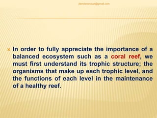  In order to fully appreciate the importance of a
balanced ecosystem such as a coral reef, we
must first understand its trophic structure; the
organisms that make up each trophic level, and
the functions of each level in the maintenance
of a healthy reef.
jitenderanduat@gmail.com
 