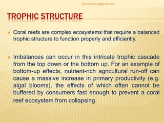 TROPHIC STRUCTURE
 Coral reefs are complex ecosystems that require a balanced
trophic structure to function properly and efficiently.
 Imbalances can occur in this intricate trophic cascade
from the top down or the bottom up. For an example of
bottom-up effects, nutrient-rich agricultural run-off can
cause a massive increase in primary productivity (e.g.
algal blooms), the effects of which often cannot be
buffered by consumers fast enough to prevent a coral
reef ecosystem from collapsing.
jitenderanduat@gmail.com
 