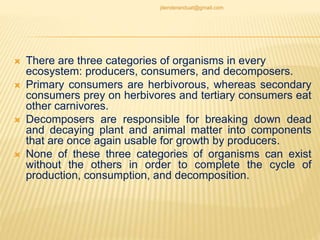  There are three categories of organisms in every
ecosystem: producers, consumers, and decomposers.
 Primary consumers are herbivorous, whereas secondary
consumers prey on herbivores and tertiary consumers eat
other carnivores.
 Decomposers are responsible for breaking down dead
and decaying plant and animal matter into components
that are once again usable for growth by producers.
 None of these three categories of organisms can exist
without the others in order to complete the cycle of
production, consumption, and decomposition.
jitenderanduat@gmail.com
 