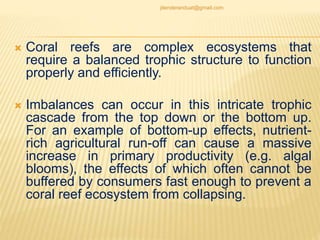  Coral reefs are complex ecosystems that
require a balanced trophic structure to function
properly and efficiently.
 Imbalances can occur in this intricate trophic
cascade from the top down or the bottom up.
For an example of bottom-up effects, nutrient-
rich agricultural run-off can cause a massive
increase in primary productivity (e.g. algal
blooms), the effects of which often cannot be
buffered by consumers fast enough to prevent a
coral reef ecosystem from collapsing.
jitenderanduat@gmail.com
 