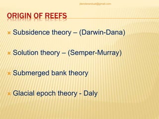 ORIGIN OF REEFS
 Subsidence theory – (Darwin-Dana)
 Solution theory – (Semper-Murray)
 Submerged bank theory
 Glacial epoch theory - Daly
jitenderanduat@gmail.com
 