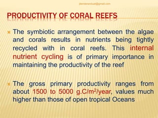 PRODUCTIVITY OF CORAL REEFS
 The symbiotic arrangement between the algae
and corals results in nutrients being tightly
recycled with in coral reefs. This internal
nutrient cycling is of primary importance in
maintaining the productivity of the reef
 The gross primary productivity ranges from
about 1500 to 5000 g.C/m2/year, values much
higher than those of open tropical Oceans
jitenderanduat@gmail.com
 