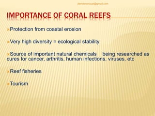 IMPORTANCE OF CORAL REEFS
Protection from coastal erosion
Very high diversity = ecological stability
Source of important natural chemicals being researched as
cures for cancer, arthritis, human infections, viruses, etc
Reef fisheries
Tourism
jitenderanduat@gmail.com
 