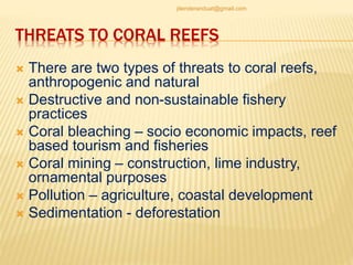 THREATS TO CORAL REEFS
 There are two types of threats to coral reefs,
anthropogenic and natural
 Destructive and non-sustainable fishery
practices
 Coral bleaching – socio economic impacts, reef
based tourism and fisheries
 Coral mining – construction, lime industry,
ornamental purposes
 Pollution – agriculture, coastal development
 Sedimentation - deforestation
jitenderanduat@gmail.com
 