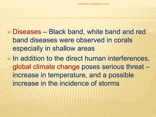  Diseases – Black band, white band and red
band diseases were observed in corals
especially in shallow areas
 In addition to the direct human interferences,
global climate change poses serious threat –
increase in temperature, and a possible
increase in the incidence of storms
jitenderanduat@gmail.com
 