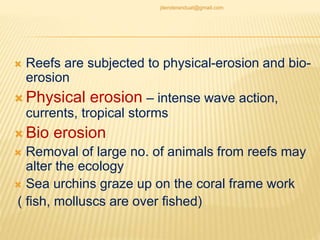  Reefs are subjected to physical-erosion and bio-
erosion
 Physical erosion – intense wave action,
currents, tropical storms
 Bio erosion
 Removal of large no. of animals from reefs may
alter the ecology
 Sea urchins graze up on the coral frame work
( fish, molluscs are over fished)
jitenderanduat@gmail.com
 