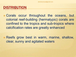 DISTRIBUTION
 Corals occur throughout the oceans, but
colonial reef-building (hermatypic) corals are
confined to the tropics and sub-tropics where
calcification rates are greatly enhanced
 Reefs grow best in warm, marine, shallow,
clear, sunny and agitated waters
jitenderanduat@gmail.com
 