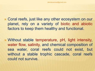  Coral reefs, just like any other ecosystem on our
planet, rely on a variety of biotic and abiotic
factors to keep them healthy and functional.
 Without stable temperature, pH, light intensity,
water flow, salinity, and chemical composition of
sea water, coral reefs could not exist, but
without a stable trophic cascade, coral reefs
could not survive.
jitenderanduat@gmail.com
 