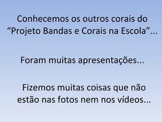 Fizemos muitas coisas que não estão nas fotos nem nos vídeos... Conhecemos os outros corais do “Projeto Bandas e Corais na Escola”... Foram muitas apresentações... 