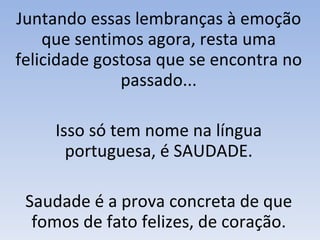Juntando essas lembranças à emoção que sentimos agora, resta uma felicidade gostosa que se encontra no passado... Isso só tem nome na língua portuguesa, é SAUDADE. Saudade é a prova concreta de que fomos de fato felizes, de coração. 