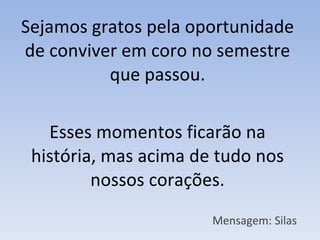 Sejamos gratos pela oportunidade de conviver em coro no semestre que passou. Esses momentos ficarão na história, mas acima de tudo nos nossos corações. Mensagem: Silas 