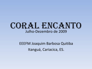 CORAL ENCANTO Julho-Dezembro de 2009 EEEFM Joaquim Barbosa Quitiba Itanguá, Cariacica, ES. 