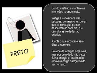 Cor do mistério e mantém as intenções no anonimato.  Instiga a curiosidade das pessoas, ao mesmo tempo em que se consegue passar despercebido com ela, que camufla as verdades ao exterior.  Capta o que acontece sem dizer a que veio.  Protege das cargas negativas, mas por outro lado não deixa fluir a energia e, assim, não renova a carga energética do ser humano.  