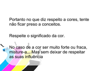 Portanto no que diz respeito a cores, tente não ficar preso a conceitos. Respeite o significado da cor. No caso de a cor ser muito forte ou fraca, misture-a... Mas sem deixar de respeitar as suas influência 