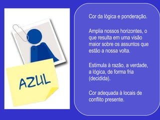 Cor da lógica e ponderação.  Amplia nossos horizontes, o que resulta em uma visão maior sobre os assuntos que estão a nossa volta.  Estimula à razão, a verdade, a lógica, de forma fria (decidida).  Cor adequada à locais de conflito presente.  