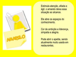 Estimula atenção, afiada e ágil, o amarelo deixa essa situação ao alcance.  Ele abre os espaços do conhecimento.  Cor de ambição e liderança, simpatia e alegria.  Pode abrir o apetite, sendo atualmente muito usada em restaurantes.  