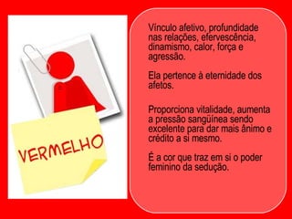 Vínculo afetivo, profundidade nas relações, efervescência, dinamismo, calor, força e agressão.  Ela pertence à eternidade dos afetos.  Proporciona vitalidade, aumenta a pressão sangüínea sendo excelente para dar mais ânimo e crédito a si mesmo.  É a cor que traz em si o poder feminino da sedução.  