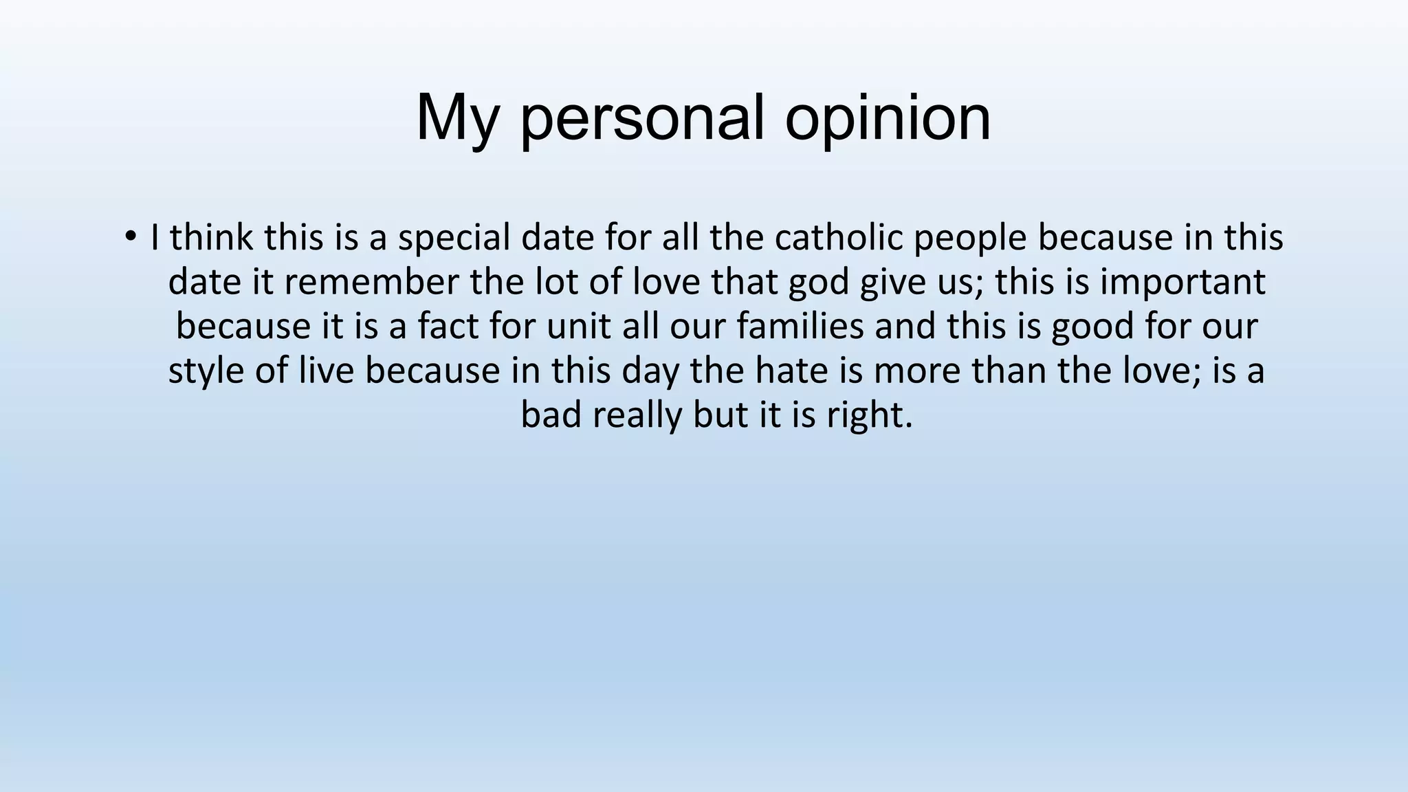 My personal opinion
• I think this is a special date for all the catholic people because in this
date it remember the lot of love that god give us; this is important
because it is a fact for unit all our families and this is good for our
style of live because in this day the hate is more than the love; is a
bad really but it is right.
 
