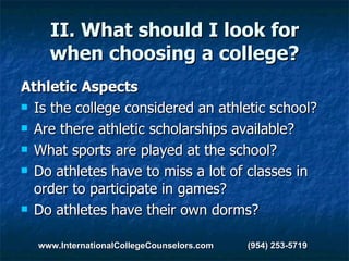 II. What should I look for when choosing a college? Athletic Aspects Is the college considered an athletic school?  Are there athletic scholarships available?  What sports are played at the school?  Do athletes have to miss a lot of classes in order to participate in games?  Do athletes have their own dorms? www.InternationalCollegeCounselors.com  (954) 253-5719 