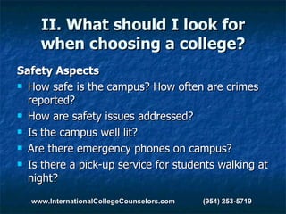 II. What should I look for when choosing a college? Safety Aspects How safe is the campus? How often are crimes reported?  How are safety issues addressed?  Is the campus well lit?  Are there emergency phones on campus?  Is there a pick-up service for students walking at night?  www.InternationalCollegeCounselors.com  (954) 253-5719 