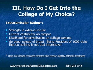 III. How Do I Get Into the College of My Choice? Extracurricular Rating*: Strength in extra-curricular Current contributor on campus Likelihood for contribution on college campus Go deep instead of broad.  Being President of 1000 clubs that do nothing is not that impressive! *  Does not include recruited athletes who receive slightly different treatment www.InternationalCollegeCounselors.com  (954) 253-5719 